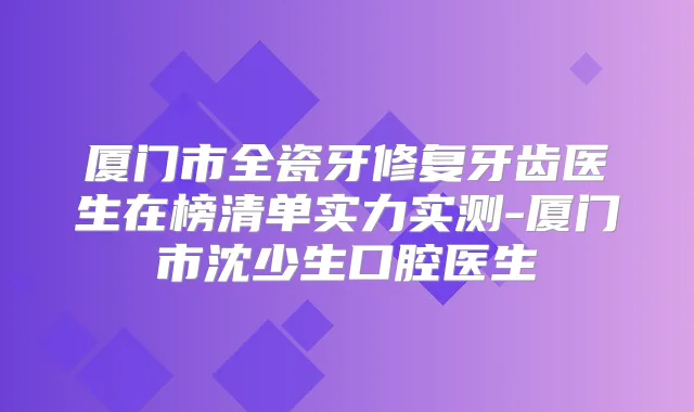 厦门市全瓷牙修复牙齿医生在榜清单实力实测-厦门市沈少生口腔医生