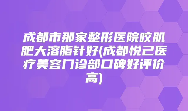 成都市那家整形医院咬肌肥大溶脂针好(成都悦己医疗美容门诊部口碑好评价高)