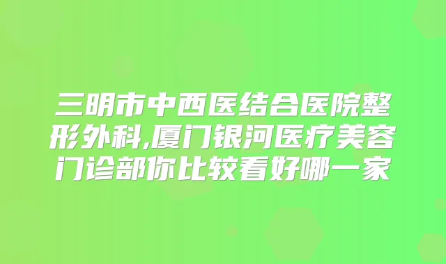 三明市中西医结合医院整形外科,厦门银河医疗美容门诊部你比较看好哪一家