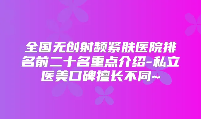 全国无创射频紧肤医院排名前二十名重点介绍-私立医美口碑擅长不同~