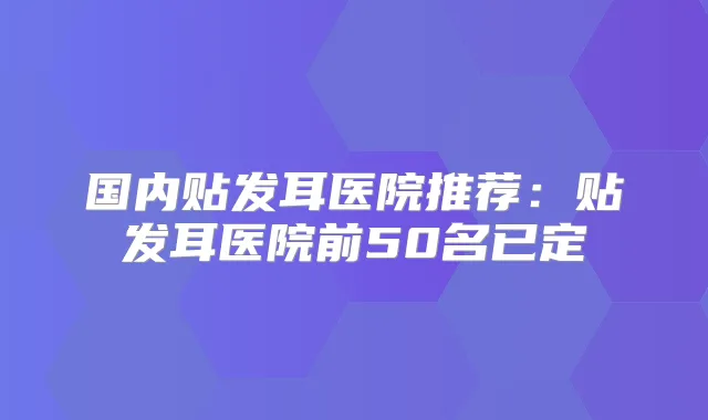 国内贴发耳医院推荐:贴发耳医院前50名已定