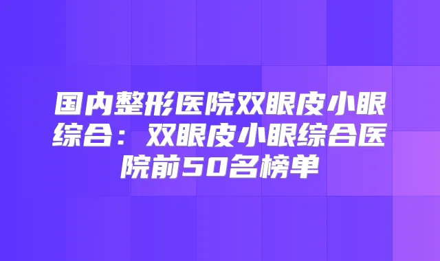 国内整形医院双眼皮小眼综合:双眼皮小眼综合医院前50名榜单