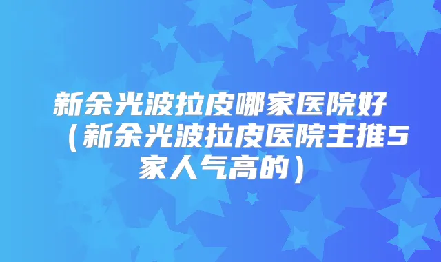 新余光波拉皮哪家医院好(新余光波拉皮医院主推5家人气高的)
