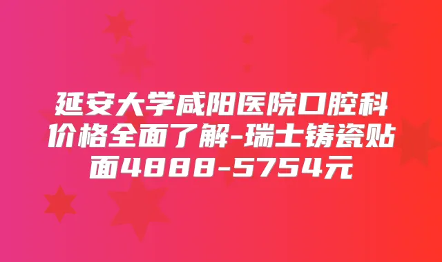延安大学咸阳医院口腔科价格全面了解-瑞士铸瓷贴面4888-5754元