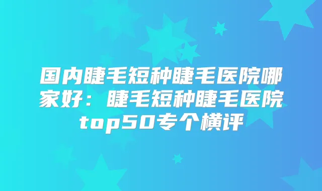 国内睫毛短种睫毛医院哪家好:睫毛短种睫毛医院top50专个横评