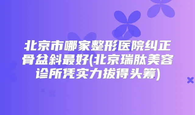 北京市哪家整形医院纠正骨盆斜好(北京瑞肽美容诊所凭实力拔得头筹)