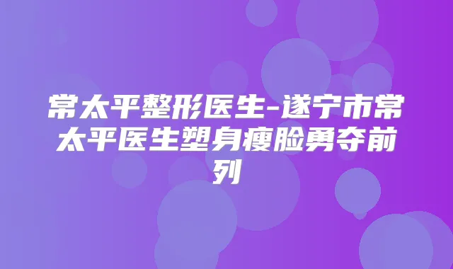 常太平整形医生-遂宁市常太平医生塑身瘦脸勇夺前列