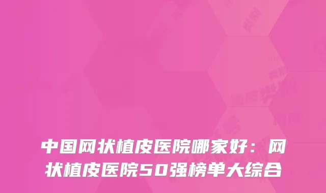 中国网状植皮医院哪家好:网状植皮医院50强榜单大综合
