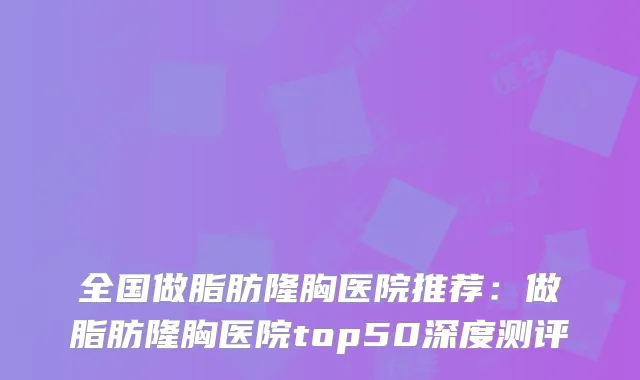 全国做脂肪隆胸医院推荐:做脂肪隆胸医院top50深度测评
