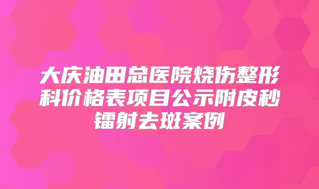 大庆油田总医院烧伤整形科价格表项目公示附皮秒镭射去斑案例