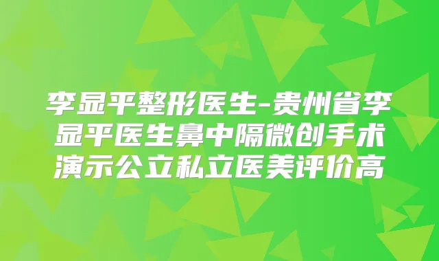 李显平整形医生-贵州省李显平医生鼻中隔微创手术演示公立私立医美评价高