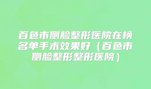 百色市侧脸整形医院在榜名单手术效果好(百色市侧脸整形整形医院)