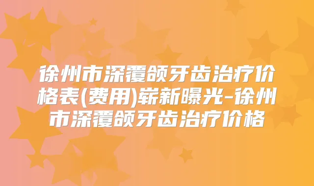 徐州市深覆颌牙齿价格表(费用)崭新曝光-徐州市深覆颌牙齿价格