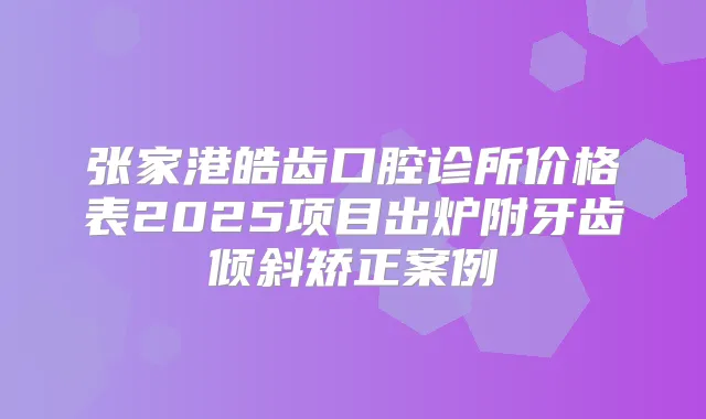 张家港皓齿口腔诊所价格表2025项目出炉附牙齿倾斜矫正案例