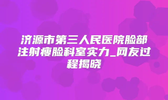 济源市第三人民医院脸部注射瘦脸科室实力_网友过程揭晓