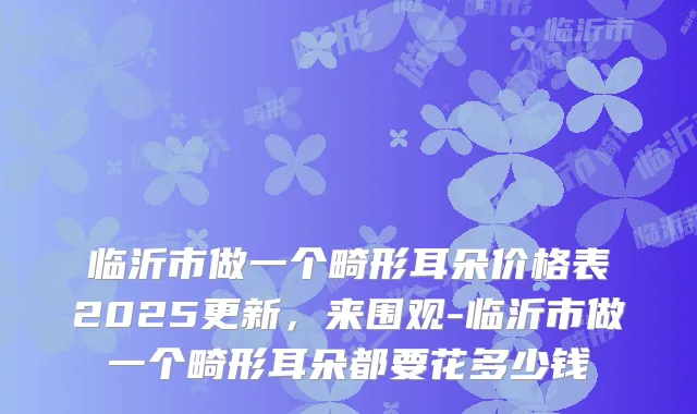 临沂市做一个畸形耳朵价格表2025更新,来围观-临沂市做一个畸形耳朵都要花多少钱