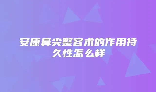 安康鼻尖整容术的作用持久性怎么样