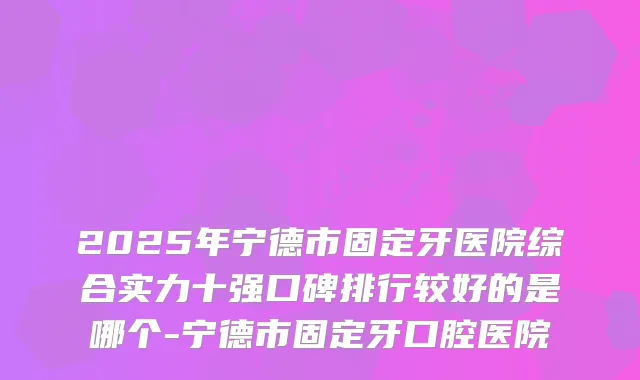 2025年宁德市固定牙医院综合实力十强口碑排行较好的是哪个-宁德市固定牙口腔医院