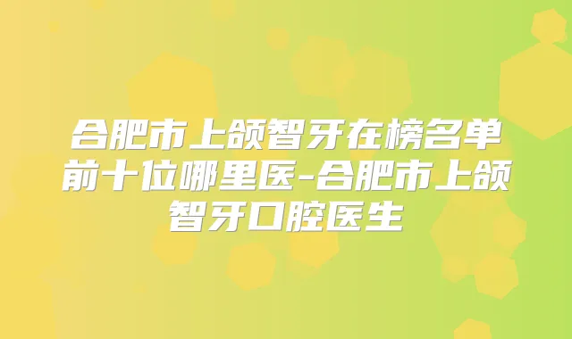 合肥市上颌智牙在榜名单前十位哪里医-合肥市上颌智牙口腔医生