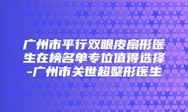 广州市平行双眼皮扇形医生在榜名单专位值得选择-广州市关世超整形医生