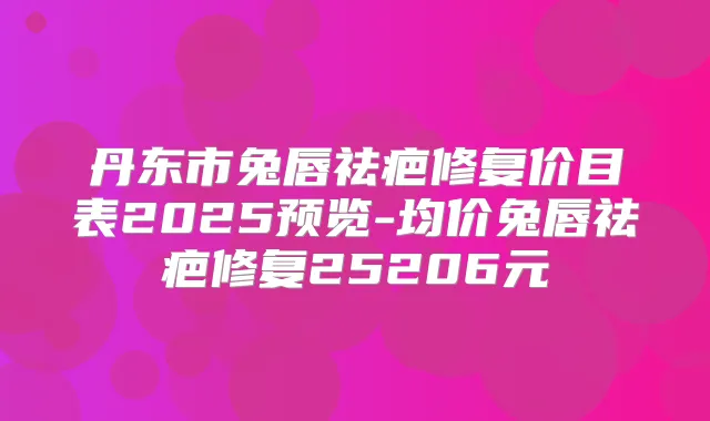 丹东市兔唇祛疤修复价目表2025预览-均价兔唇祛疤修复25206元