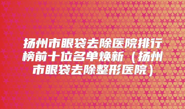 扬州市眼袋去除医院排行榜前十位名单焕新（扬州市眼袋去除整形医院）