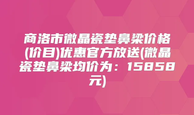 商洛市微晶瓷垫鼻梁价格(价目)优惠官方放送(微晶瓷垫鼻梁均价为:15858元)
