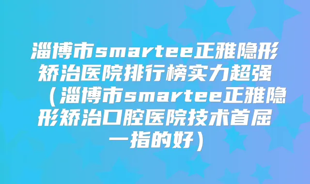淄博市smartee正雅隐形矫治医院排行榜实力超强（淄博市smartee正雅隐形矫治口腔医院技术首屈一指的好）