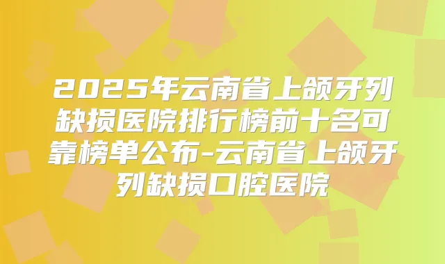 2025年云南省上颌牙列缺损医院排行榜前十名可靠榜单公布-云南省上颌牙列缺损口腔医院
