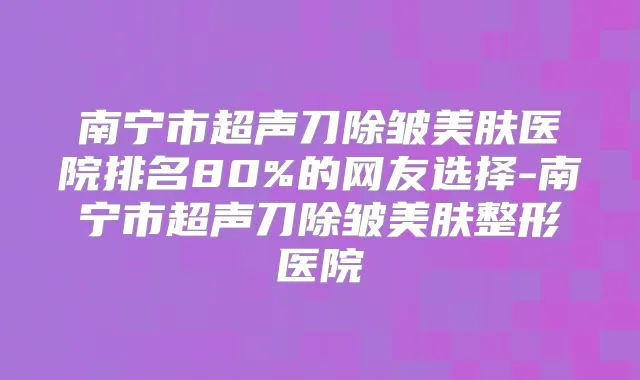 南宁市超声刀除皱美肤医院排名80%的网友选择-南宁市超声刀除皱美肤整形医院