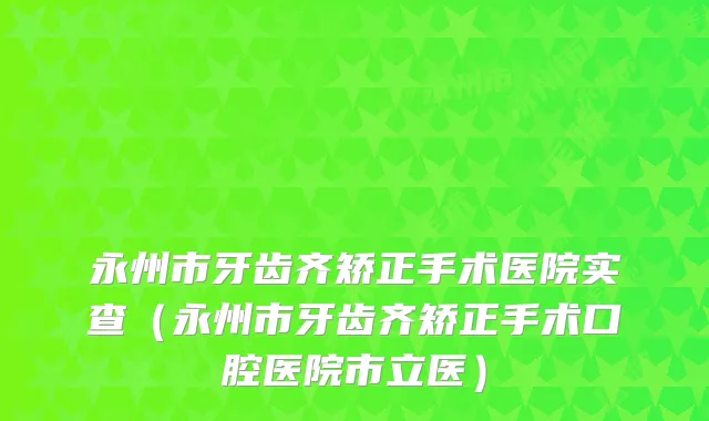永州市牙齿齐矫正手术医院实查(永州市牙齿齐矫正手术口腔医院市立医)