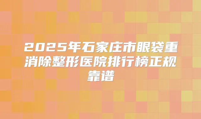 2025年石家庄市眼袋重消除整形医院排行榜正规靠谱