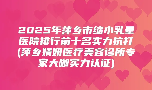 2025年萍乡市缩小乳晕医院排行前十名实力抗打(萍乡婧妍医疗美容诊所专家大咖实力认证)