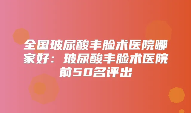 全国玻尿酸丰脸术医院哪家好:玻尿酸丰脸术医院前50名评出