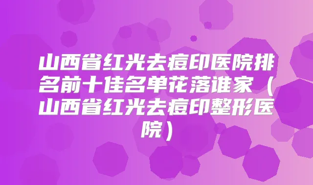 山西省红光去痘印医院排名前十佳名单花落谁家(山西省红光去痘印整形医院)