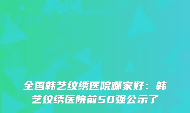 全国韩艺纹绣医院哪家好:韩艺纹绣医院前50强公示了