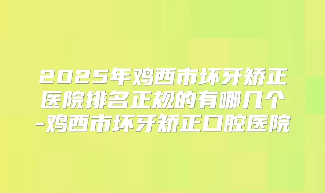 2025年鸡西市坏牙矫正医院排名正规的有哪几个-鸡西市坏牙矫正口腔医院