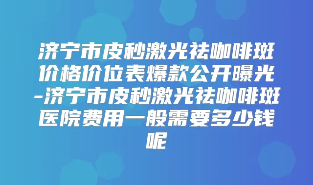 济宁市皮秒激光祛咖啡斑价格价位表爆款公开曝光-济宁市皮秒激光祛咖啡斑医院费用一般需要多少钱呢