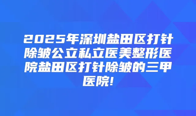 2025年深圳盐田区打针除皱公立私立医美整形医院盐田区打针除皱的三甲医院!
