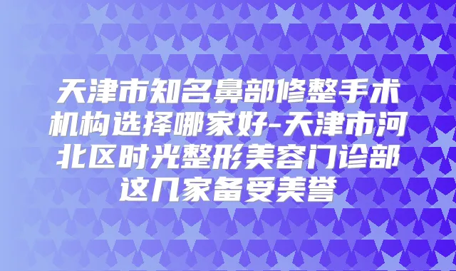 天津市知名鼻部修整手术机构选择哪家好-天津市河北区时光整形美容门诊部这几家备受美誉