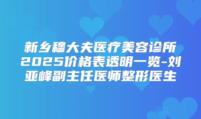 新乡穆大夫医疗美容诊所2025价格表透明一览-刘亚峰副主任医师整形医生