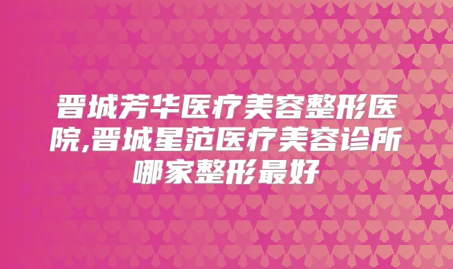 晋城芳华医疗美容整形医院,晋城星范医疗美容诊所哪家整形好