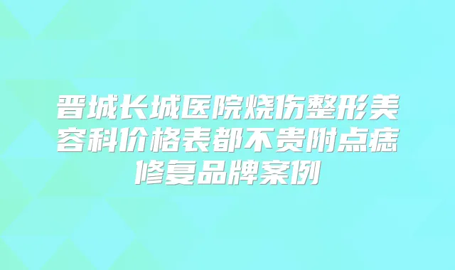 晋城长城医院烧伤整形美容科价格表都不贵附点痣修复品牌案例