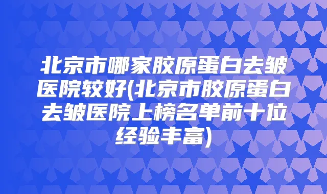 北京市哪家胶原蛋白去皱医院较好(北京市胶原蛋白去皱医院上榜名单前十位经验丰富)