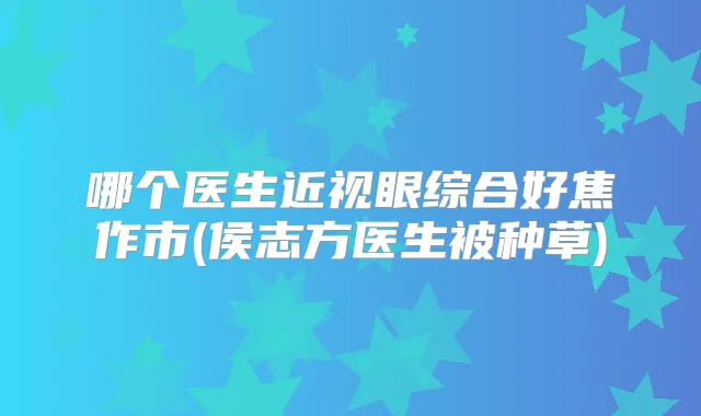 哪个医生近视眼综合好焦作市(侯志方医生被种草)