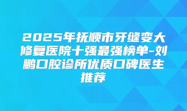 2025年抚顺市牙缝变大修复医院十强强榜单-刘鹏口腔诊所优质口碑医生推荐