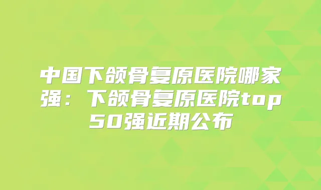 中国下颌骨复原医院哪家强:下颌骨复原医院top50强近期公布