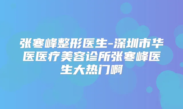 张寒峰整形医生-深圳市华医医疗美容诊所张寒峰医生大热门啊