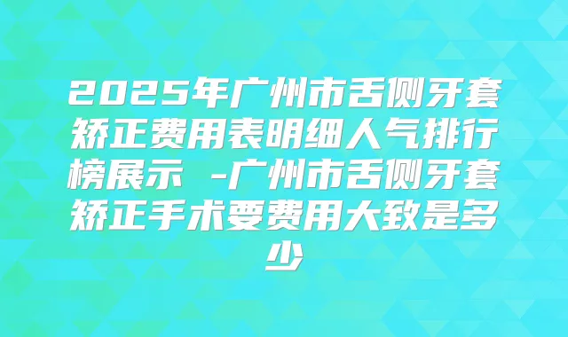 2025年广州市舌侧牙套矫正费用表明细人气排行榜展示 -广州市舌侧牙套矫正手术要费用大致是多少