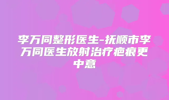 李万同整形医生-抚顺市李万同医生放射疤痕更中意